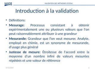 17/12/2024 6
Introduction à la validation
• Définitions:
• Mesurage: Processus consistant à obtenir
expérimentalement une ou plusieurs valeurs que l'on
peut raisonnablement attribuer à une grandeur
• Mesurande: Grandeur que l'on veut mesurer. Analyte,
employé en chimie, est un synonyme de mesurande,
d’usage plus général
• Justesse de mesure: Étroitesse de l'accord entre la
moyenne d'un nombre infini de valeurs mesurées
répétées et une valeur de référence
VALIDATION DES MÉTHODES D’ESSAI
 