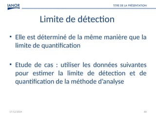 17/12/2024
TITRE DE LA PRÉSENTATION
60
Limite de détection
• Elle est déterminé de la même manière que la
limite de quantification
• Etude de cas : utiliser les données suivantes
pour estimer la limite de détection et de
quantification de la méthode d’analyse
 