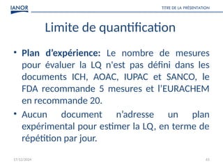 17/12/2024
TITRE DE LA PRÉSENTATION
61
Limite de quantification
• Plan d’expérience: Le nombre de mesures
pour évaluer la LQ n'est pas défini dans les
documents ICH, AOAC, IUPAC et SANCO, le
FDA recommande 5 mesures et l’EURACHEM
en recommande 20.
• Aucun document n’adresse un plan
expérimental pour estimer la LQ, en terme de
répétition par jour.
 