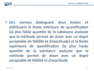 17/12/2024
TITRE DE LA PRÉSENTATION
62
• Des normes distinguent deux limites et
définissent la limite inférieure de quantification
(la plus faible quantité de la substance analysée
que la méthode permet de doser avec un degré
acceptable de fidélité et d’exactitude) et la limite
supérieure de quantification (la plus haute
quantité de la substance analysée que la
méthode permet de doser avec un degré
acceptable de fidélité et d’exactitude
 