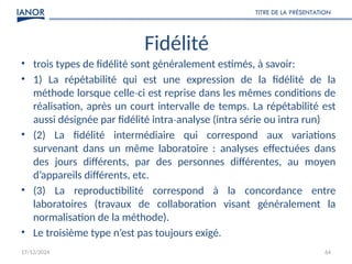 17/12/2024
TITRE DE LA PRÉSENTATION
64
Fidélité
• trois types de fidélité sont généralement estimés, à savoir:
• 1) La répétabilité qui est une expression de la fidélité de la
méthode lorsque celle ci est reprise dans les mêmes conditions de
‐
réalisation, après un court intervalle de temps. La répétabilité est
aussi désignée par fidélité intra analyse (intra série ou intra run)
‐
• (2) La fidélité intermédiaire qui correspond aux variations
survenant dans un même laboratoire : analyses effectuées dans
des jours différents, par des personnes différentes, au moyen
d’appareils différents, etc.
• (3) La reproductibilité correspond à la concordance entre
laboratoires (travaux de collaboration visant généralement la
normalisation de la méthode).
• Le troisième type n’est pas toujours exigé.
 