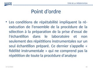 17/12/2024
TITRE DE LA PRÉSENTATION
65
Point d’ordre
• Les conditions de répétabilité impliquent la ré‐
exécution de l'ensemble de la procédure de la
sélection à la préparation de la prise d'essai de
l'échantillon dans le laboratoire et non
seulement des répétitions instrumentales sur un
seul échantillon préparé. Ce dernier s’appelle «
fidélité instrumentale » qui ne comprend pas la
répétition de toute la procédure d'analyse
 