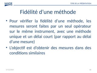 17/12/2024
TITRE DE LA PRÉSENTATION
66
Fidélité d’une méthode
• Pour vérifier la fidélité d’une méthode, les
mesures seront faites par un seul opérateur
sur le même instrument, avec une méthode
unique et un délai court (par rapport au délai
d’une mesure)
• L’objectif est d’obtenir des mesures dans des
conditions similaires
 
