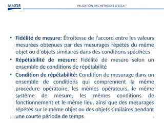 17/12/2024 7
• Fidélité de mesure: Étroitesse de l'accord entre les valeurs
mesurées obtenues par des mesurages répétés du même
objet ou d'objets similaires dans des conditions spécifiées
• Répétabilité de mesure: Fidélité de mesure selon un
ensemble de conditions de répétabilité
• Condition de répétabilité: Condition de mesurage dans un
ensemble de conditions qui comprennent la même
procédure opératoire, les mêmes opérateurs, le même
système de mesure, les mêmes conditions de
fonctionnement et le même lieu, ainsi que des mesurages
répétés sur le même objet ou des objets similaires pendant
une courte période de temps
VALIDATION DES MÉTHODES D’ESSAI
 