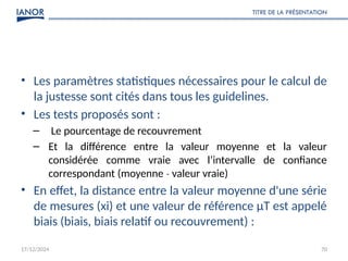 17/12/2024
TITRE DE LA PRÉSENTATION
70
• Les paramètres statistiques nécessaires pour le calcul de
la justesse sont cités dans tous les guidelines.
• Les tests proposés sont :
– Le pourcentage de recouvrement
– Et la différence entre la valeur moyenne et la valeur
considérée comme vraie avec l’intervalle de confiance
correspondant (moyenne valeur vraie)
‐
• En effet, la distance entre la valeur moyenne d'une série
de mesures (xi) et une valeur de référence μT est appelé
biais (biais, biais relatif ou recouvrement) :
 