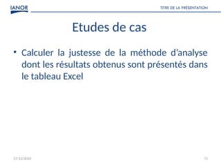 17/12/2024
TITRE DE LA PRÉSENTATION
71
Etudes de cas
• Calculer la justesse de la méthode d’analyse
dont les résultats obtenus sont présentés dans
le tableau Excel
 