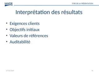 17/12/2024
TITRE DE LA PRÉSENTATION
76
Interprétation des résultats
• Exigences clients
• Objectifs initiaux
• Valeurs de références
• Auditabilité
 