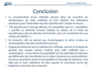17/12/2024
TITRE DE LA PRÉSENTATION
78
Conclusion
• La caractérisation d'une méthode permet donc de connaître les
performances de cette méthode et d’en déduire des indications
précieuses pour l’élaboration du plan expérimental à mettre en œuvre.
• Elle garantit que le dosage effectué est compatible avec les « possibilités
» qu'offre la méthode (mesure réalisée au dessus de la limite de
quantification, dans le domaine de linéarité, avec une incertitude liée aux
critères de fidélité…).
• En revanche, elle ne permet pas d'accompagner la valeur rendue au
commanditaire avec des incertitudes connues.
• Il apparaît clairement que la validation de méthode, permet à l'analyste de
garantir que chaque mesure réalisée avec cette méthode sera «
accompagnée » d'une limite d'acceptabilité et d’un intervalle de tolérance
qui définissent des incertitudes sur la valeur transmise au commanditaire.
Ces deux paramètres, limite d'acceptabilité et intervalle de tolérance, sont
fixés par le futur utilisateur (le plus souvent le chercheur) et/ou par
l'analyste en fonction de ses besoins
 