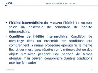17/12/2024 8
• Fidélité intermédiaire de mesure: Fidélité de mesure
selon un ensemble de conditions de fidélité
intermédiaire.
• Condition de fidélité intermédiaire: Condition de
mesurage dans un ensemble de conditions qui
comprennent la même procédure opératoire, le même
lieu et des mesurages répétés sur le même objet ou des
objets similaires pendant une période de temps
étendue, mais peuvent comprendre d’autres conditions
que l’on fait varier.
VALIDATION DES MÉTHODES D’ESSAI
 