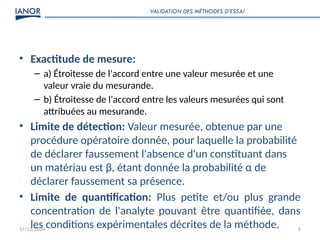 17/12/2024 9
• Exactitude de mesure:
– a) Étroitesse de l'accord entre une valeur mesurée et une
valeur vraie du mesurande.
– b) Étroitesse de l'accord entre les valeurs mesurées qui sont
attribuées au mesurande.
• Limite de détection: Valeur mesurée, obtenue par une
procédure opératoire donnée, pour laquelle la probabilité
de déclarer faussement l'absence d'un constituant dans
un matériau est β, étant donnée la probabilité α de
déclarer faussement sa présence.
• Limite de quantification: Plus petite et/ou plus grande
concentration de l'analyte pouvant être quantifiée, dans
les conditions expérimentales décrites de la méthode.
VALIDATION DES MÉTHODES D’ESSAI
 