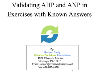 Validating AHP and ANP in
Exercises with Known Answers




                        By
                   Rozann Saaty
         Creative Decisions Foundation
            4922 Ellsworth Avenue
            Pittsburgh, PA 15213
        Email: rozann@creativedecisions.net
            Fax: 412-681-4510
                                          1
 