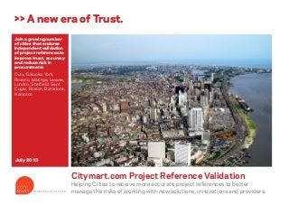 Join a growing number
of cities that endorse
independent validation
of project references to
improve trust, accuracy
and reduce risk in
procurement:
Oulu, Fukuoka, York,
Rosario, Maringa, Lavasa,
London, Sheffield, Sant
Cugat, Boston, Barcelona,
Hampton
Citymart.com Project Reference Validation
Helping Cities to receive more accurate project references to better
manage the risks of working with new solutions, innovations and providers.
>> A new era of Trust.
July 2013
MARKETPLACE FOR CITIES
 