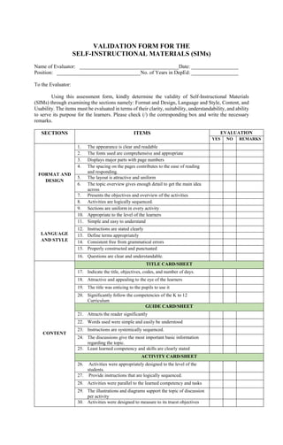 VALIDATION FORM FOR THE
SELF-INSTRUCTIONAL MATERIALS (SIMs)
Name of Evaluator: ______________________________________Date: __________________
Position: ________________________________No. of Years in DepEd: __________________
To the Evaluator:
Using this assessment form, kindly determine the validity of Self-Instructional Materials
(SIMs) through examining the sections namely: Format and Design, Language and Style, Content, and
Usability. The items must be evaluated in terms of their clarity, suitability, understandability, and ability
to serve its purpose for the learners. Please check (/) the corresponding box and write the necessary
remarks.
SECTIONS ITEMS EVALUATION
YES NO REMARKS
FORMAT AND
DESIGN
1. The appearance is clear and readable
2. The fonts used are comprehensive and appropriate
3. Displays major parts with page numbers
4. The spacing on the pages contributes to the ease of reading
and responding.
5. The layout is attractive and uniform
6. The topic overview gives enough detail to get the main idea
across
7. Presents the objectives and overview of the activities
8. Activities are logically sequenced.
9. Sections are uniform in every activity
LANGUAGE
AND STYLE
10. Appropriate to the level of the learners
11. Simple and easy to understand
12. Instructions are stated clearly
13. Define terms appropriately
14. Consistent free from grammatical errors
15. Properly constructed and punctuated
16. Questions are clear and understandable.
CONTENT
TITLE CARD/SHEET
17. Indicate the title, objectives, codes, and number of days.
18. Attractive and appealing to the eye of the learners
19. The title was enticing to the pupils to use it
20. Significantly follow the competencies of the K to 12
Curriculum
GUIDE CARD/SHEET
21. Attracts the reader significantly
22. Words used were simple and easily be understood
23. Instructions are systemically sequenced.
24. The discussions give the most important basic information
regarding the topic.
25. Least learned competency and skills are clearly stated
ACTIVITY CARD/SHEET
26. Activities were appropriately designed to the level of the
students.
27. Provide instructions that are logically sequenced.
28. Activities were parallel to the learned competency and tasks
29. The illustrations and diagrams support the topic of discussion
per activity
30. Activities were designed to measure to its truest objectives
 