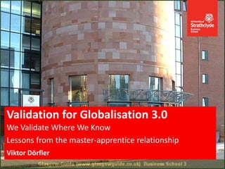 We Validate Where We Know
Lessons from the master-apprentice relationship
Viktor Dörfler
Validation for Globalisation 3.0
 