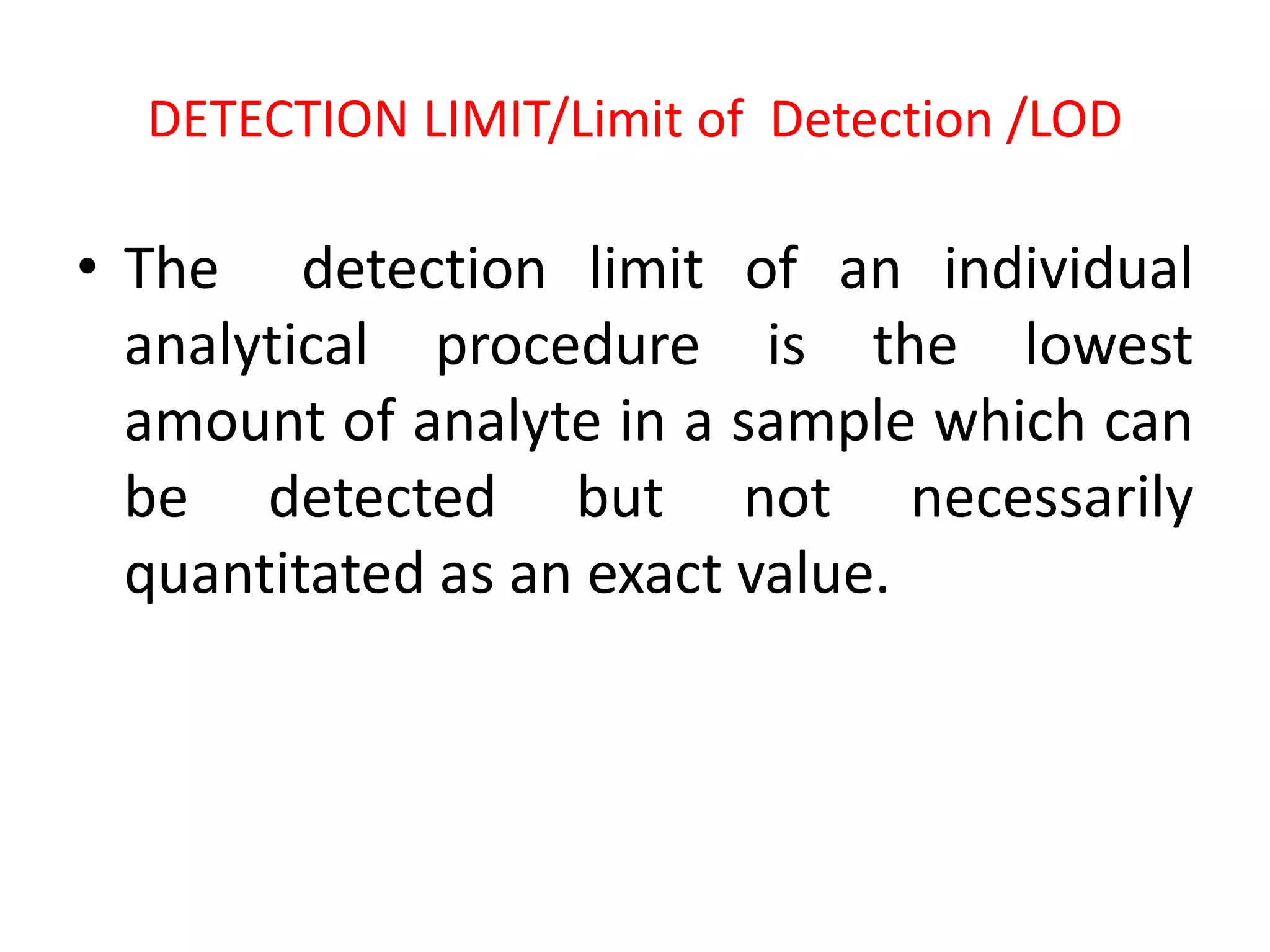 DETECTION LIMIT/Limit of Detection /LOD
• The detection limit of an individual
analytical procedure is the lowest
amount of analyte in a sample which can
be detected but not necessarily
quantitated as an exact value.
 
