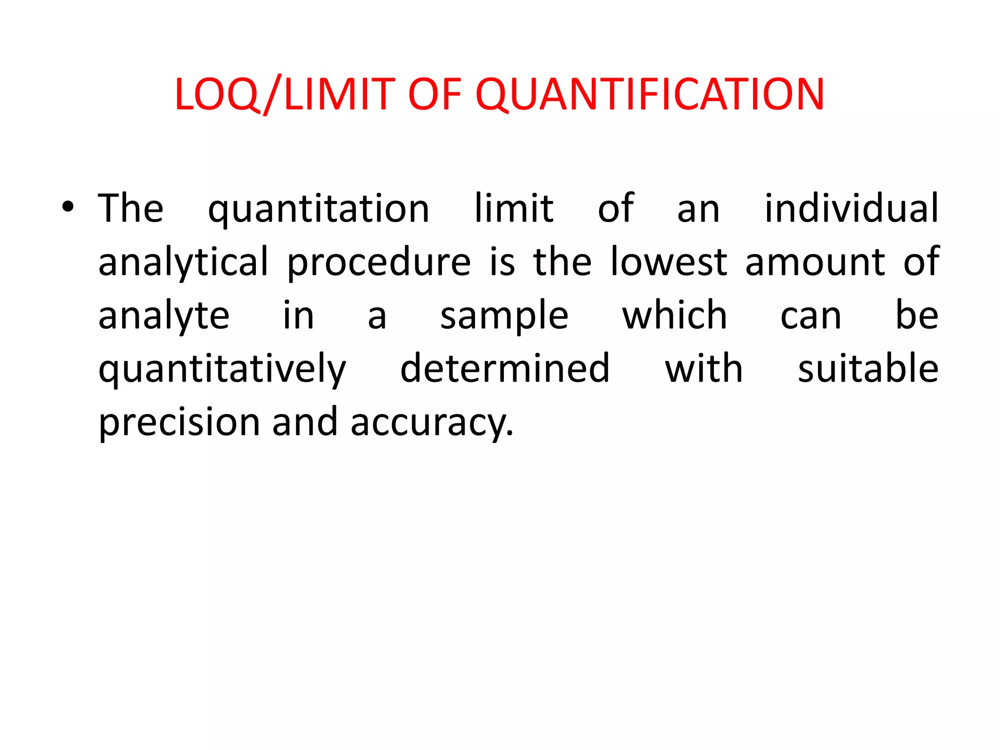 LOQ/LIMIT OF QUANTIFICATION
• The quantitation limit of an individual
analytical procedure is the lowest amount of
analyte in a sample which can be
quantitatively determined with suitable
precision and accuracy.
 
