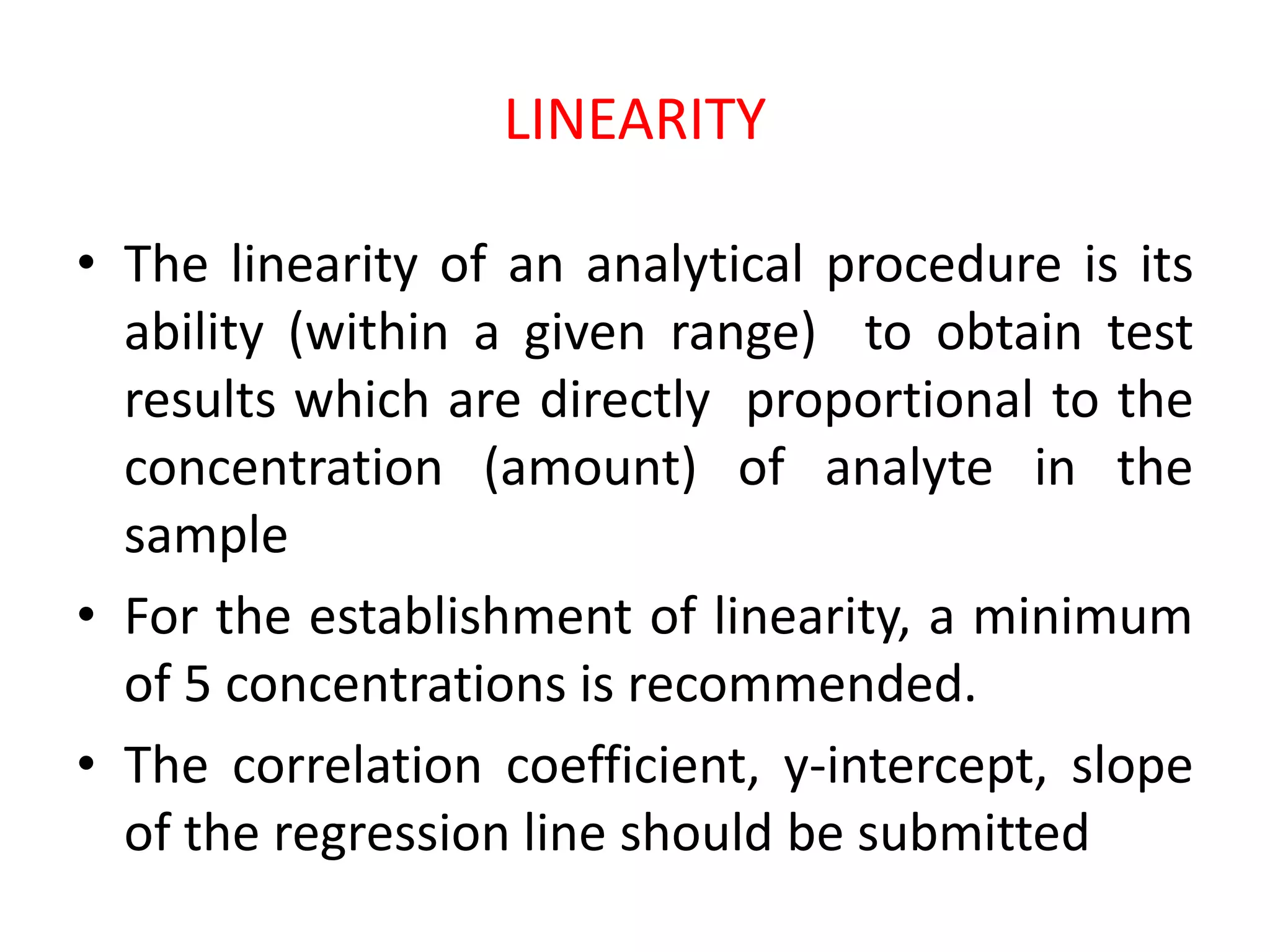 LINEARITY
• The linearity of an analytical procedure is its
ability (within a given range) to obtain test
results which are directly proportional to the
concentration (amount) of analyte in the
sample
• For the establishment of linearity, a minimum
of 5 concentrations is recommended.
• The correlation coefficient, y-intercept, slope
of the regression line should be submitted
 
