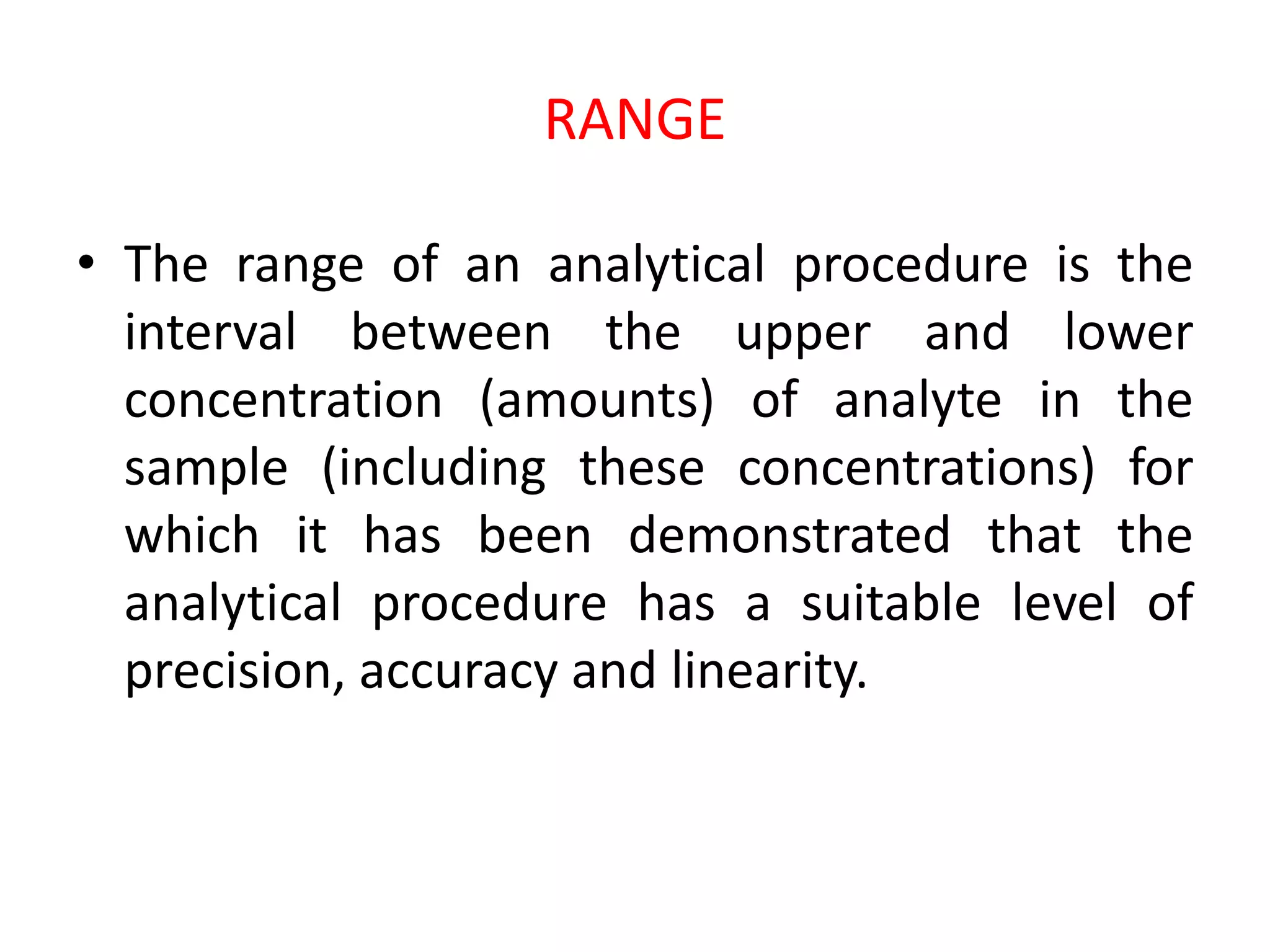 RANGE
• The range of an analytical procedure is the
interval between the upper and lower
concentration (amounts) of analyte in the
sample (including these concentrations) for
which it has been demonstrated that the
analytical procedure has a suitable level of
precision, accuracy and linearity.
 