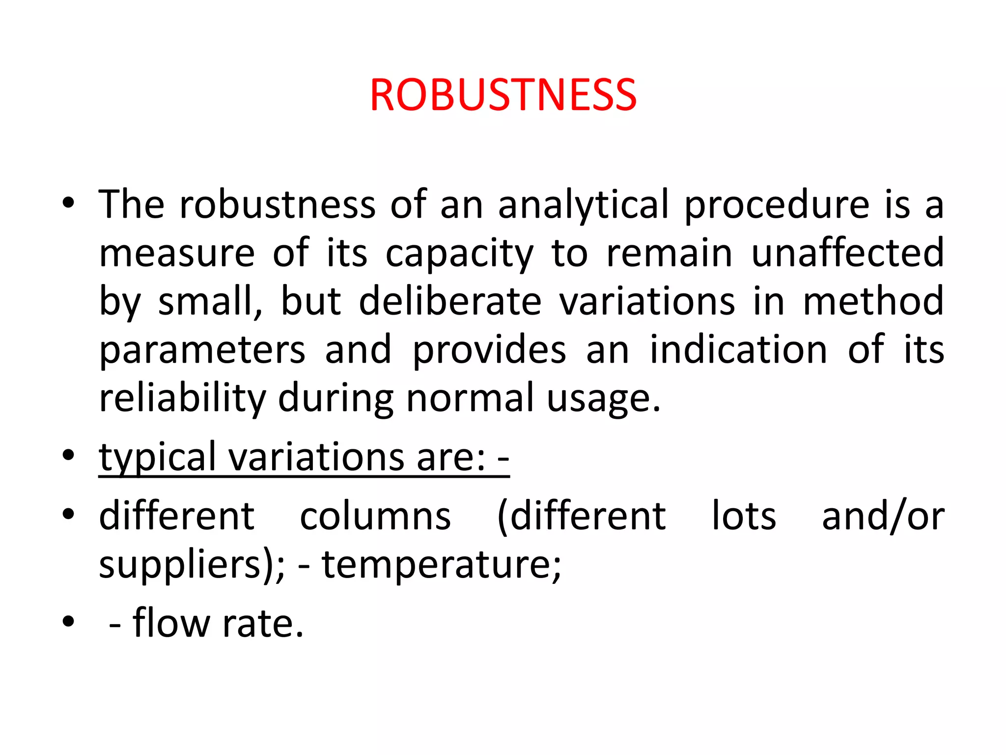 ROBUSTNESS
• The robustness of an analytical procedure is a
measure of its capacity to remain unaffected
by small, but deliberate variations in method
parameters and provides an indication of its
reliability during normal usage.
• typical variations are: -
• different columns (different lots and/or
suppliers); - temperature;
• - flow rate.
 