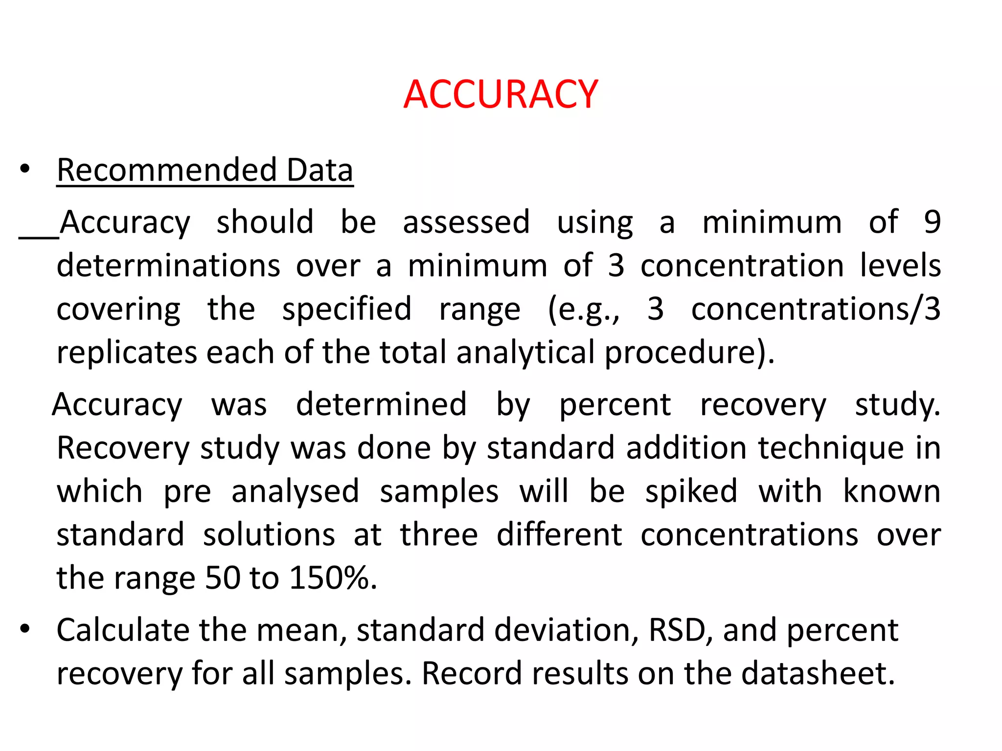 ACCURACY
• Recommended Data
Accuracy should be assessed using a minimum of 9
determinations over a minimum of 3 concentration levels
covering the specified range (e.g., 3 concentrations/3
replicates each of the total analytical procedure).
Accuracy was determined by percent recovery study.
Recovery study was done by standard addition technique in
which pre analysed samples will be spiked with known
standard solutions at three different concentrations over
the range 50 to 150%.
• Calculate the mean, standard deviation, RSD, and percent
recovery for all samples. Record results on the datasheet.
 