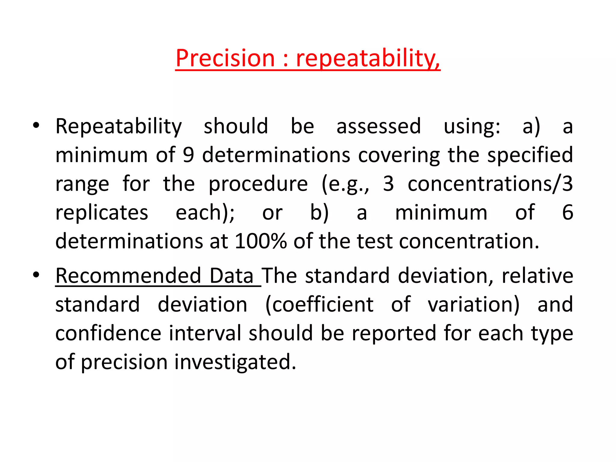 Precision : repeatability,
• Repeatability should be assessed using: a) a
minimum of 9 determinations covering the specified
range for the procedure (e.g., 3 concentrations/3
replicates each); or b) a minimum of 6
determinations at 100% of the test concentration.
• Recommended Data The standard deviation, relative
standard deviation (coefficient of variation) and
confidence interval should be reported for each type
of precision investigated.
 