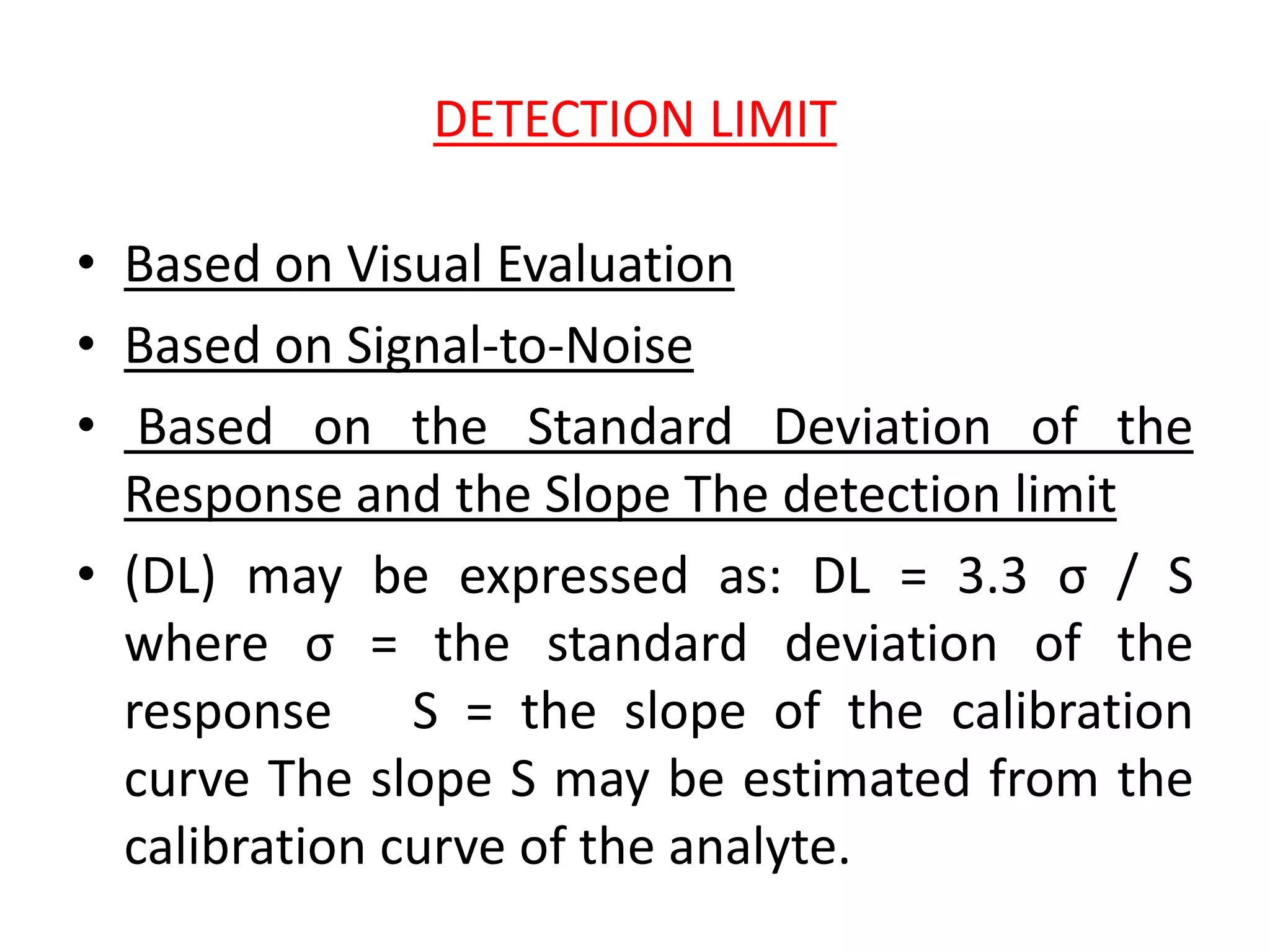 DETECTION LIMIT
• Based on Visual Evaluation
• Based on Signal-to-Noise
• Based on the Standard Deviation of the
Response and the Slope The detection limit
• (DL) may be expressed as: DL = 3.3 σ / S
where σ = the standard deviation of the
response S = the slope of the calibration
curve The slope S may be estimated from the
calibration curve of the analyte.
 