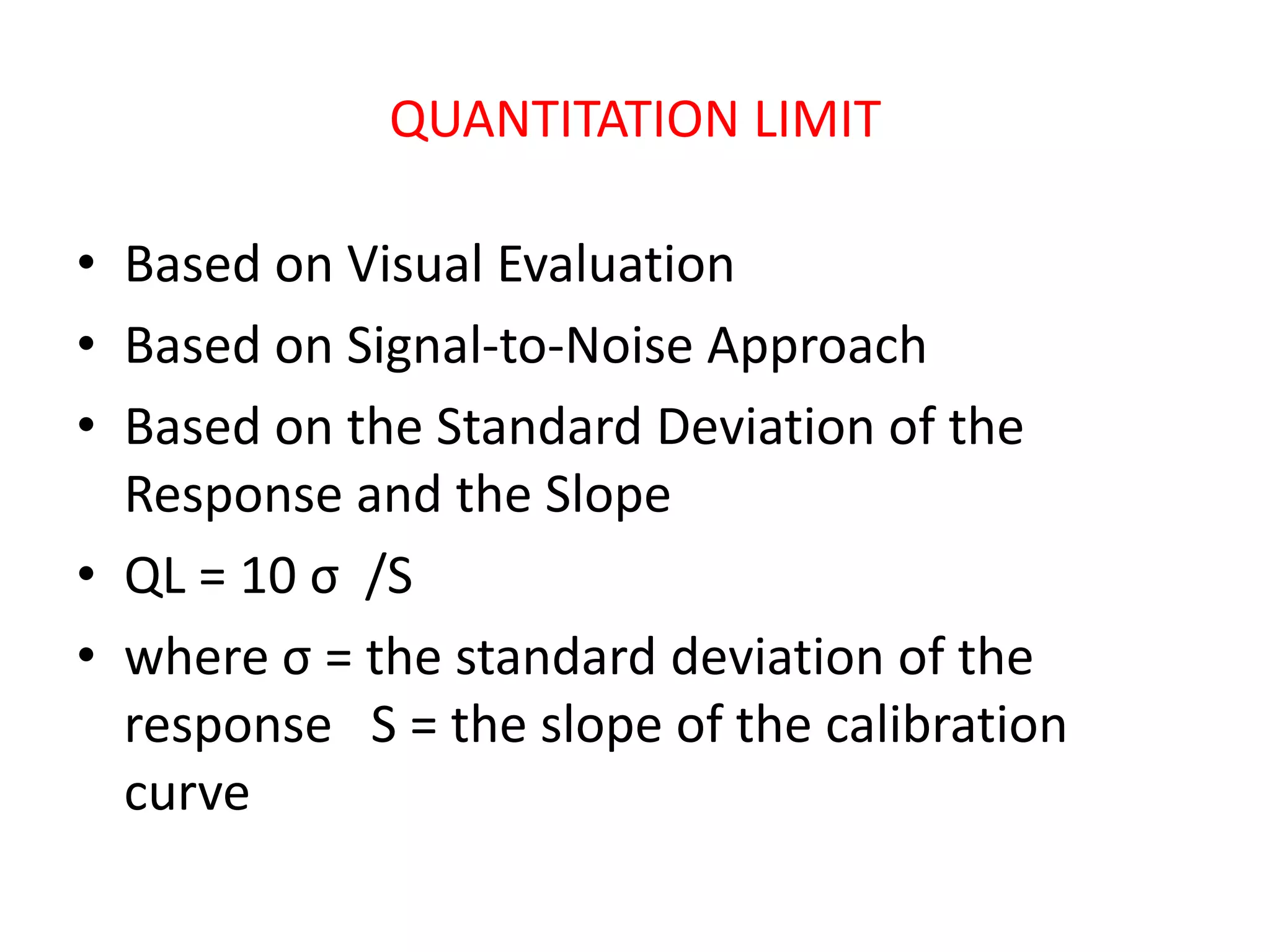 QUANTITATION LIMIT
• Based on Visual Evaluation
• Based on Signal-to-Noise Approach
• Based on the Standard Deviation of the
Response and the Slope
• QL = 10 σ /S
• where σ = the standard deviation of the
response S = the slope of the calibration
curve
 