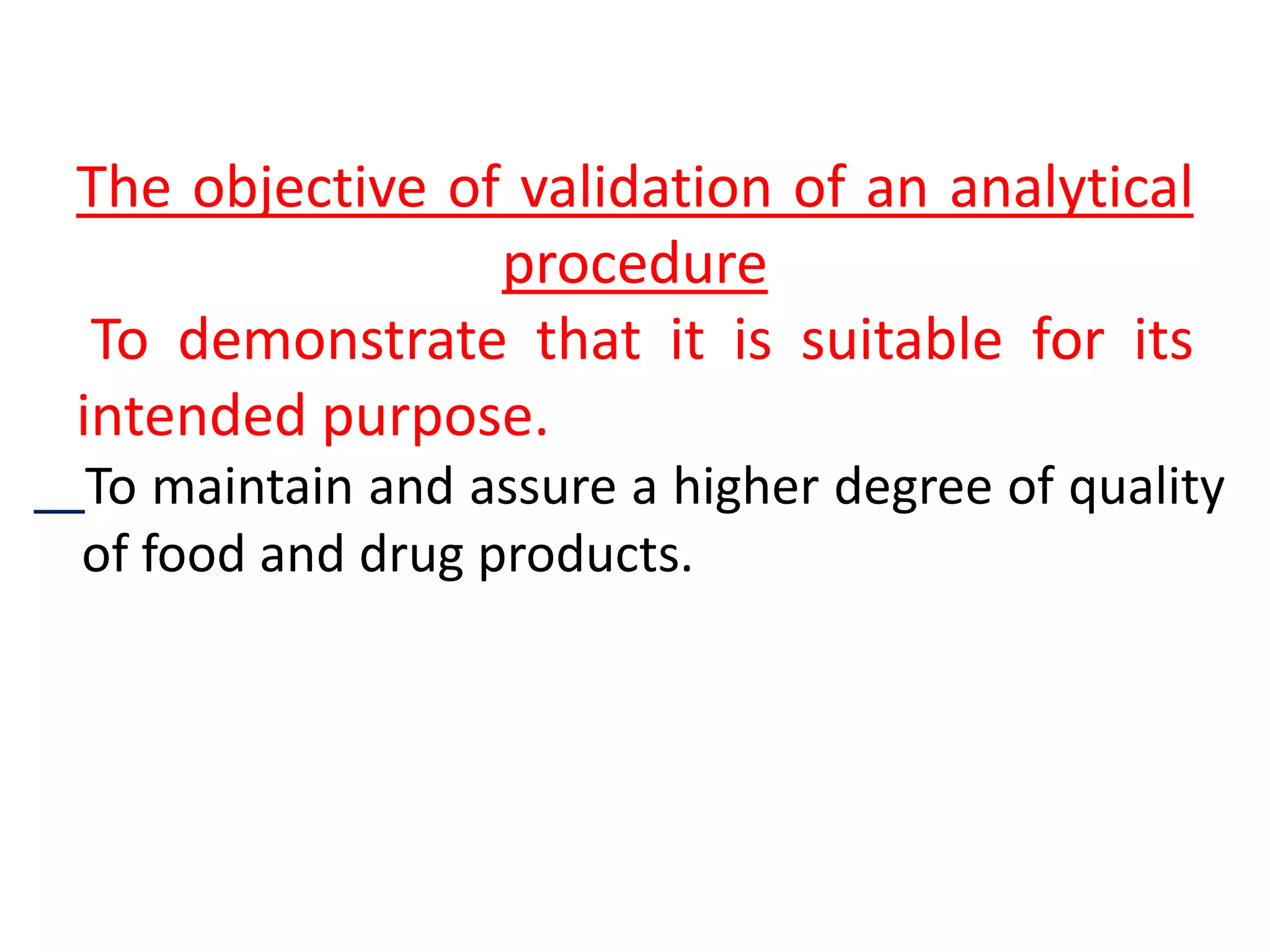 The objective of validation of an analytical
procedure
To demonstrate that it is suitable for its
intended purpose.
To maintain and assure a higher degree of quality
of food and drug products.
 