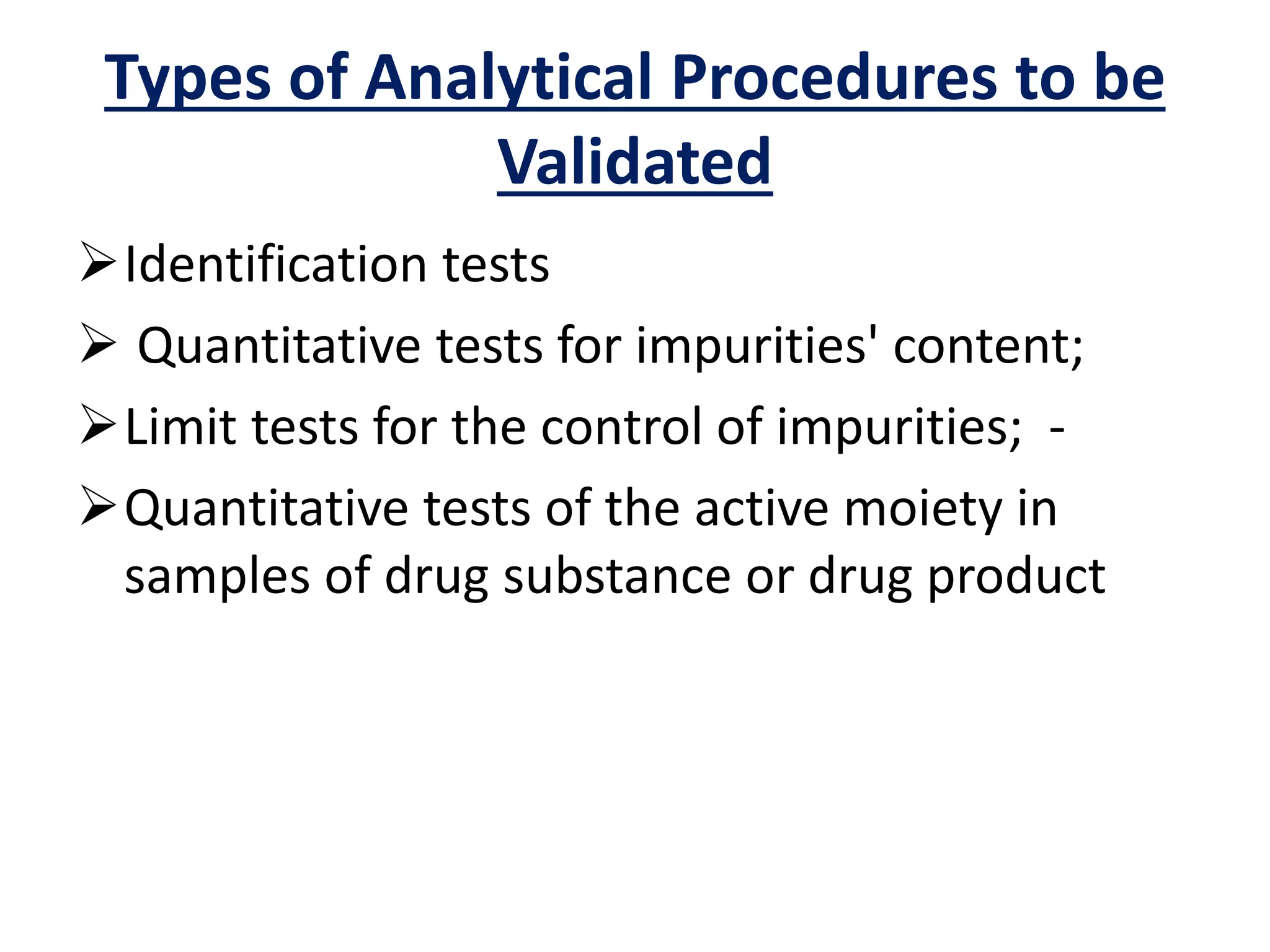 Types of Analytical Procedures to be
Validated
Identification tests
 Quantitative tests for impurities' content;
Limit tests for the control of impurities; -
Quantitative tests of the active moiety in
samples of drug substance or drug product
 