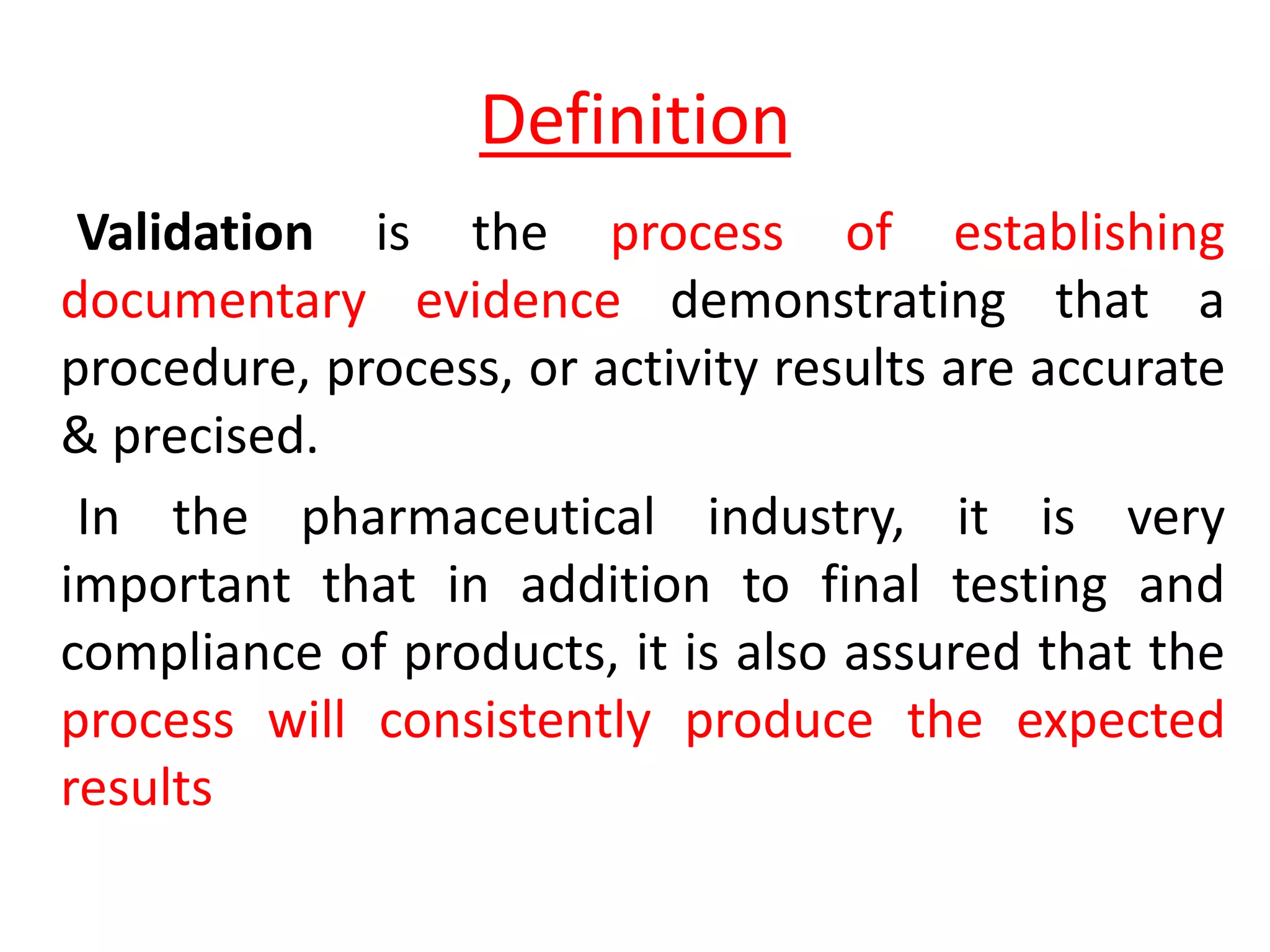 Definition
Validation is the process of establishing
documentary evidence demonstrating that a
procedure, process, or activity results are accurate
& precised.
In the pharmaceutical industry, it is very
important that in addition to final testing and
compliance of products, it is also assured that the
process will consistently produce the expected
results
 