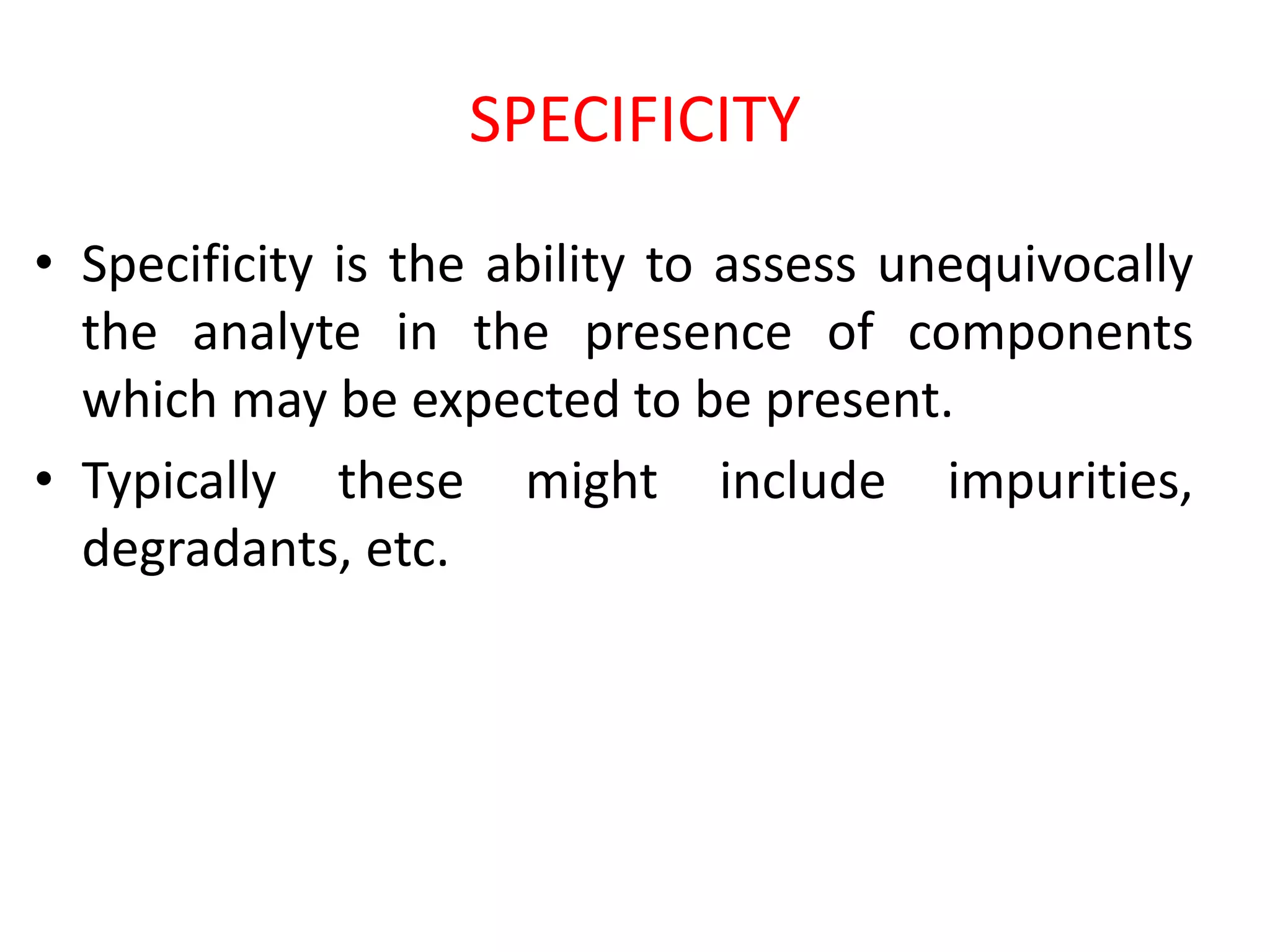 SPECIFICITY
• Specificity is the ability to assess unequivocally
the analyte in the presence of components
which may be expected to be present.
• Typically these might include impurities,
degradants, etc.
 