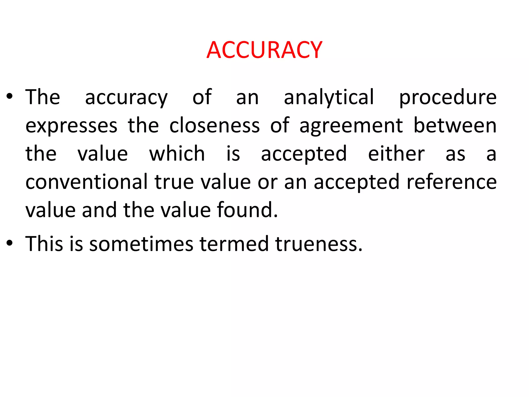 ACCURACY
• The accuracy of an analytical procedure
expresses the closeness of agreement between
the value which is accepted either as a
conventional true value or an accepted reference
value and the value found.
• This is sometimes termed trueness.
 