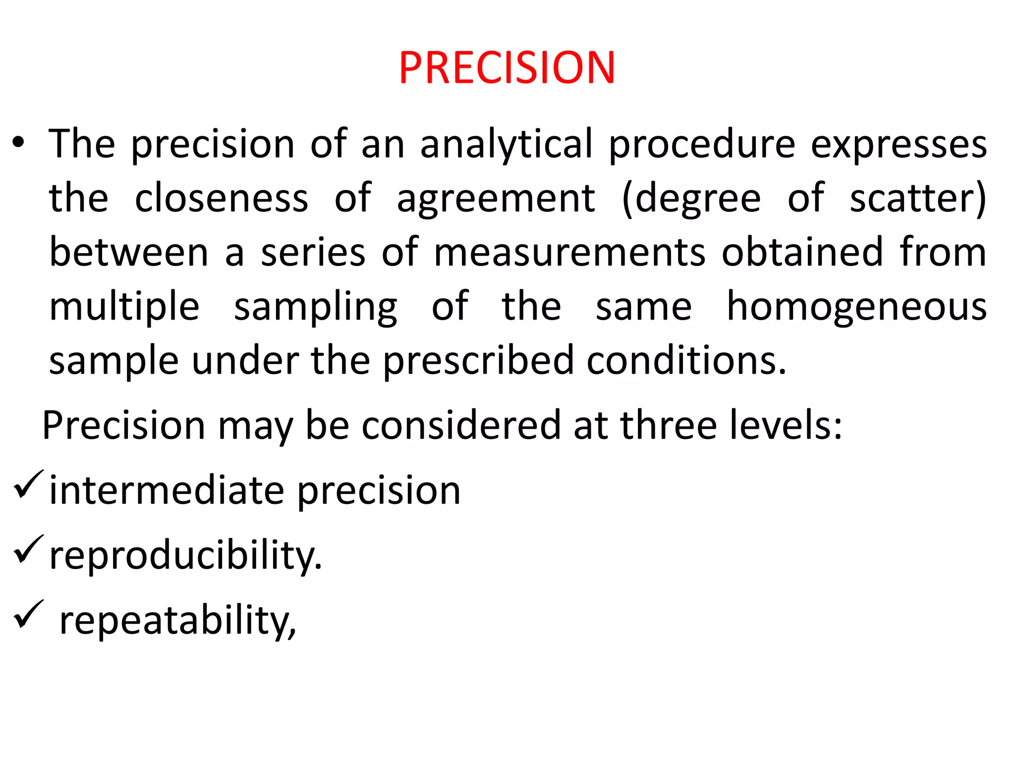 PRECISION
• The precision of an analytical procedure expresses
the closeness of agreement (degree of scatter)
between a series of measurements obtained from
multiple sampling of the same homogeneous
sample under the prescribed conditions.
Precision may be considered at three levels:
intermediate precision
reproducibility.
 repeatability,
 