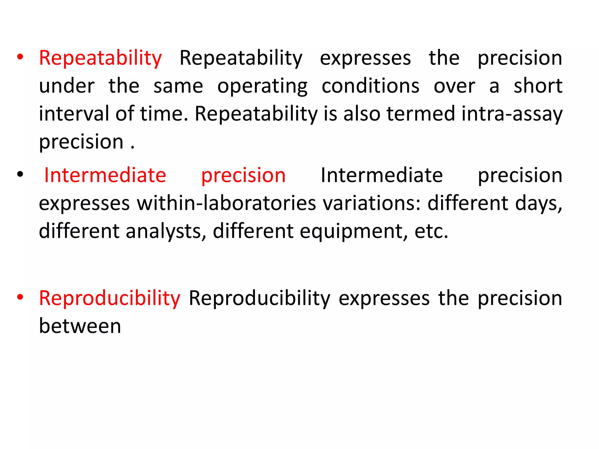 • Repeatability Repeatability expresses the precision
under the same operating conditions over a short
interval of time. Repeatability is also termed intra-assay
precision .
• Intermediate precision Intermediate precision
expresses within-laboratories variations: different days,
different analysts, different equipment, etc.
• Reproducibility Reproducibility expresses the precision
between
 