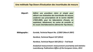 Une méthode Top-Down d’évaluation des incertitudes de mesure
Objectif : Définir une procédure claire et simple pour
obtenir une évaluation des incertitudes de mesure
conforme aux prescriptions de la norme ISO/IEC
17025:2005, pour les laboratoires d’essais, en
exploitant, idéalement, les cartes de contrôle et
les essais interlaboratoires (démarche Top-Down).
Bibliographie : Eurolab, Technical Report No. 1/2007 (March 2007)
Nordtest, Technical Report 537 (2012)
Nordtest, Technical Report 569 (2011) – Troll book
Analytical measurement: measurement uncertainty and statistics
Luxembourg: Publications Office of the European Union, 2013
 