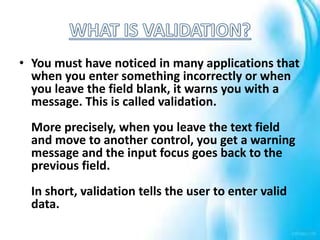 • You must have noticed in many applications that
when you enter something incorrectly or when
you leave the field blank, it warns you with a
message. This is called validation.
More precisely, when you leave the text field
and move to another control, you get a warning
message and the input focus goes back to the
previous field.
In short, validation tells the user to enter valid
data.
 