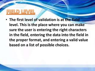 • The first level of validation is at the field
level. This is the place where you can make
sure the user is entering the right characters
in the field, entering the data into the field in
the proper format, and entering a valid value
based on a list of possible choices.
 
