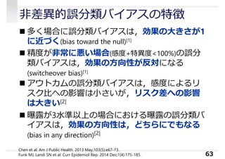 ⾮差異的誤分類バイアスの特徴
 多く場合に誤分類バイアスは，効果の⼤きさが1
に近づく(bias toward the null)[1]
 精度が⾮常に悪い場合(感度+特異度<100%)の誤分
類バイアスは，効果の⽅向性が反対になる
(switcheover bias)[1]
 アウトカムの誤分類バイアスは，感度によるリ
スク⽐への影響は⼩さいが，リスク差への影響
は⼤きい[2]
 曝露が3⽔準以上の場合における曝露の誤分類バ
イアスは，効果の⽅向性は，どちらにでもなる
(bias in any direction)[2]
63
Chen et al: Am J Public Health. 2013 May;103(5):e67-73.
Funk MJ, Landi SN et al: Curr Epidemiol Rep. 2014 Dec;1(4):175-185.
 