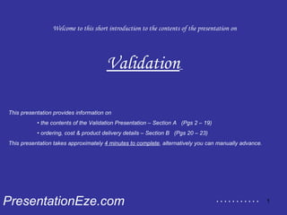 Welcome to this short introduction to the contents of the presentation on Validation   PresentationEze.com This presentation provides information on  •  the contents of the Validation Presentation – Section A  (Pgs 2 – 19) •  ordering, cost & product delivery details – Section B  (Pgs 20 – 23) This presentation takes approximately  4 minutes to complete , alternatively you can manually advance. . . . . . . . . . . . 