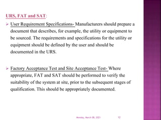 URS, FAT and SAT:
 User Requirement Specifications- Manufacturers should prepare a
document that describes, for example, the utility or equipment to
be sourced. The requirements and specifications for the utility or
equipment should be defined by the user and should be
documented in the URS.
 Factory Acceptance Test and Site Acceptance Test- Where
appropriate, FAT and SAT should be performed to verify the
suitability of the system at site, prior to the subsequent stages of
qualification. This should be appropriately documented.
Monday, March 08, 2021 12
 