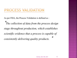 As per FDA, the Process Validation is defined as :
"The collection of data from the process design
stage throughout production, which establishes
scientific evidence that a process is capable of
consistently delivering quality products. "
Monday, March 08, 2021 15
 