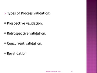  Types of Process validation:
Prospective validation.
Retrospective validation.
Concurrent validation.
Revalidation.
Monday, March 08, 2021 17
 