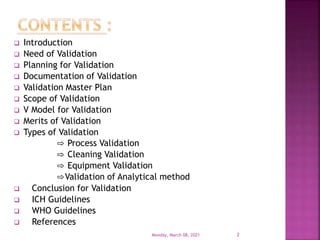  Introduction
 Need of Validation
 Planning for Validation
 Documentation of Validation
 Validation Master Plan
 Scope of Validation
 V Model for Validation
 Merits of Validation
 Types of Validation
⇨ Process Validation
⇨ Cleaning Validation
⇨ Equipment Validation
⇨Validation of Analytical method
 Conclusion for Validation
 ICH Guidelines
 WHO Guidelines
 References
Monday, March 08, 2021 2
 