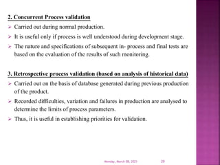 2. Concurrent Process validation
 Carried out during normal production.
 It is useful only if process is well understood during development stage.
 The nature and specifications of subsequent in- process and final tests are
based on the evaluation of the results of such monitoring.
3. Retrospective process validation (based on analysis of historical data)
 Carried out on the basis of database generated during previous production
of the product.
 Recorded difficulties, variation and failures in production are analysed to
determine the limits of process parameters.
 Thus, it is useful in establishing priorities for validation.
Monday, March 08, 2021 20
 