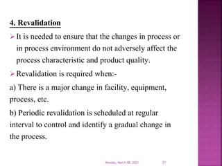 4. Revalidation
It is needed to ensure that the changes in process or
in process environment do not adversely affect the
process characteristic and product quality.
Revalidation is required when:-
a) There is a major change in facility, equipment,
process, etc.
b) Periodic revalidation is scheduled at regular
interval to control and identify a gradual change in
the process.
Monday, March 08, 2021 21
 