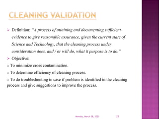  Definition: “A process of attaining and documenting sufficient
evidence to give reasonable assurance, given the current state of
Science and Technology, that the cleaning process under
consideration does, and / or will do, what it purpose is to do.”
 Objective:
To minimize cross contamination.
To determine efficiency of cleaning process.
To do troubleshooting in case if problem is identified in the cleaning
process and give suggestions to improve the process.
Monday, March 08, 2021 22
 