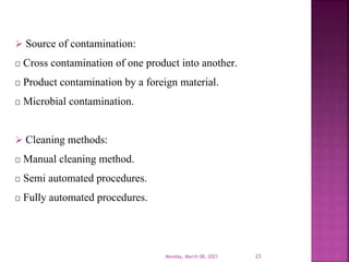  Source of contamination:
Cross contamination of one product into another.
Product contamination by a foreign material.
Microbial contamination.
 Cleaning methods:
Manual cleaning method.
Semi automated procedures.
Fully automated procedures.
Monday, March 08, 2021 23
 