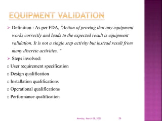  Definition : As per FDA, "Action of proving that any equipment
works correctly and leads to the expected result is equipment
validation. It is not a single step activity but instead result from
many discrete activities. "
 Steps involved:
User requirement specification
Design qualification
Installation qualifications
Operational qualifications
Performance qualification
Monday, March 08, 2021 26
 