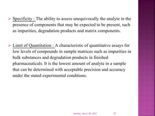  Specificity : The ability to assess unequivocally the analyte in the
presence of components that may be expected to be present, such
as impurities, degradation products and matrix components.
 Limit of Quantitation : A characteristic of quantitative assays for
low levels of compounds in sample matrices such as impurities in
bulk substances and degradation products in finished
pharmaceuticals. It is the lowest amount of analyte in a sample
that can be determined with acceptable precision and accuracy
under the stated experimental conditions.
Monday, March 08, 2021 29
 