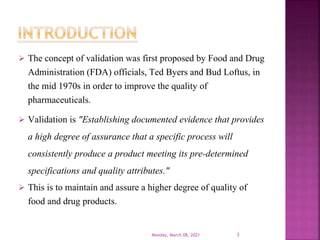  The concept of validation was first proposed by Food and Drug
Administration (FDA) officials, Ted Byers and Bud Loftus, in
the mid 1970s in order to improve the quality of
pharmaceuticals.
 Validation is "Establishing documented evidence that provides
a high degree of assurance that a specific process will
consistently produce a product meeting its pre-determined
specifications and quality attributes."
 This is to maintain and assure a higher degree of quality of
food and drug products.
Monday, March 08, 2021 3
 